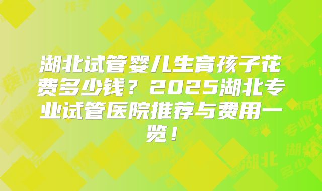 湖北试管婴儿生育孩子花费多少钱？2025湖北专业试管医院推荐与费用一览！