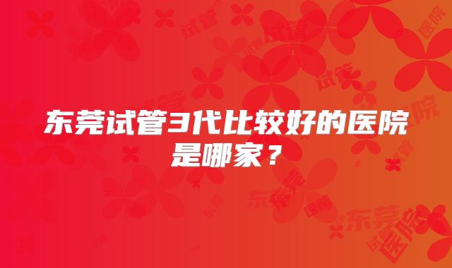 东莞试管3代比较好的医院是哪家?
