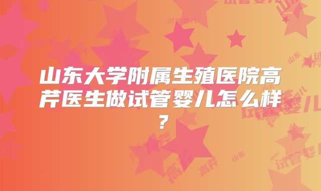山东大学附属生殖医院高芹医生做试管婴儿怎么样？