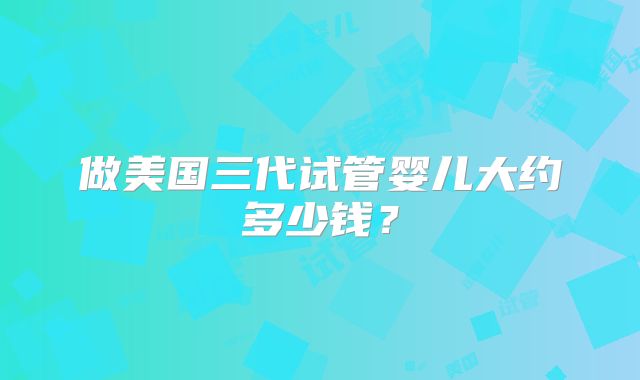 做美国三代试管婴儿大约多少钱?