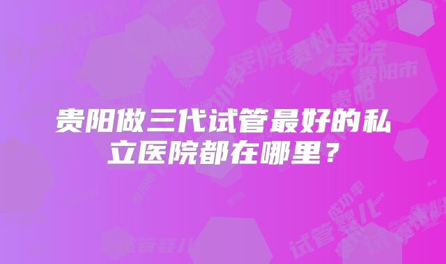 贵阳做三代试管最好的私立医院都在哪里？