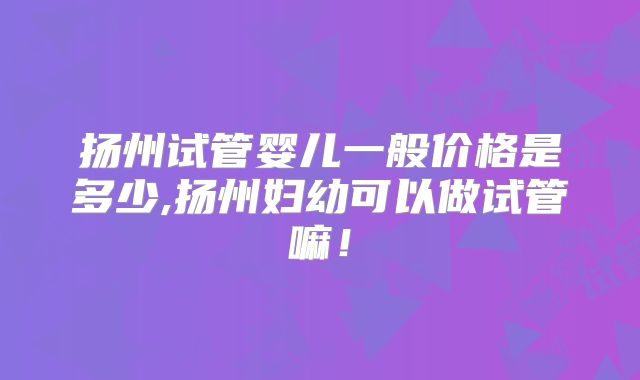 扬州试管婴儿一般价格是多少,扬州妇幼可以做试管嘛！