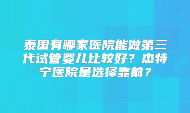 泰国有哪家医院能做第三代试管婴儿比较好？杰特宁医院是选择靠前？
