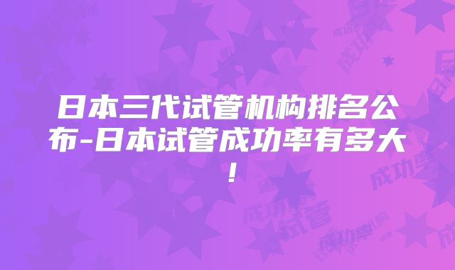 日本三代试管机构排名公布-日本试管成功率有多大!