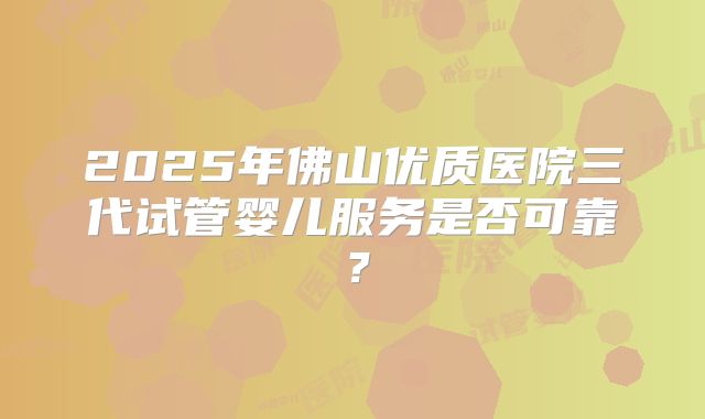 2025年佛山优质医院三代试管婴儿服务是否可靠？