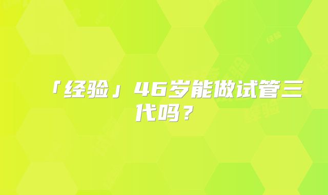 「经验」46岁能做试管三代吗？