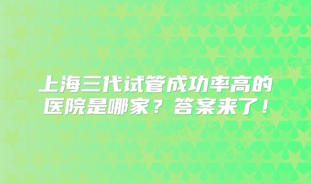 上海三代试管成功率高的医院是哪家？答案来了！