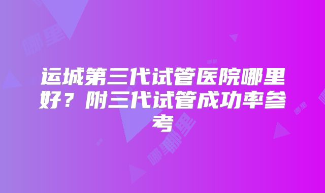 运城第三代试管医院哪里好?附三代试管成功率参考