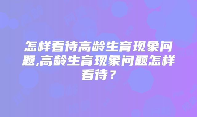 怎样看待高龄生育现象问题,高龄生育现象问题怎样看待？