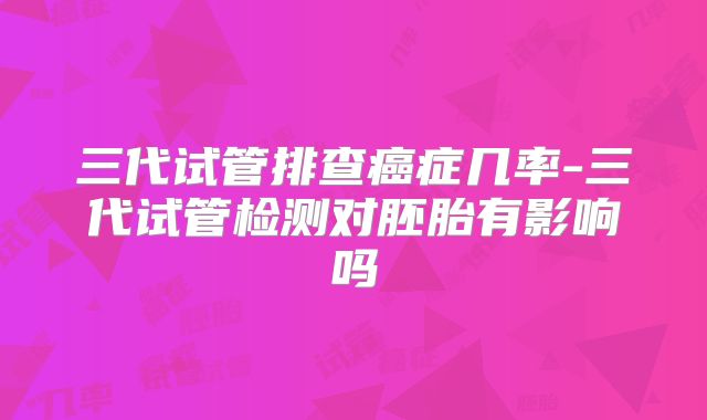 三代试管排查癌症几率-三代试管检测对胚胎有影响吗