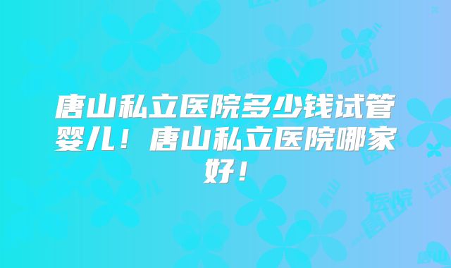 唐山私立医院多少钱试管婴儿!唐山私立医院哪家好!
