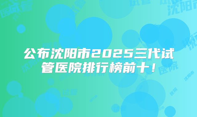 公布沈阳市2025三代试管医院排行榜前十！