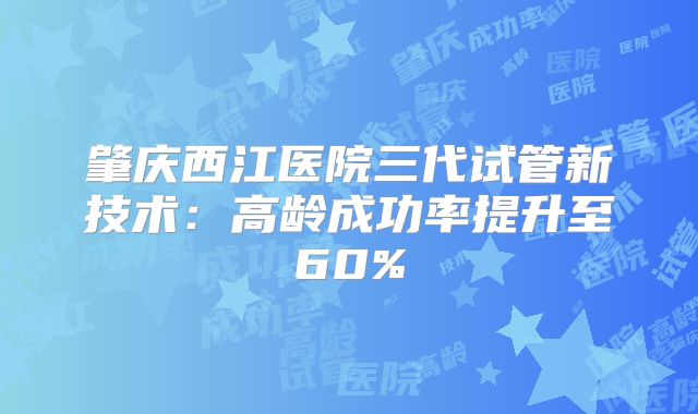 肇庆西江医院三代试管新技术：高龄成功率提升至60%