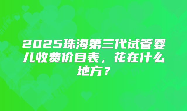 2025珠海第三代试管婴儿收费价目表，花在什么地方？
