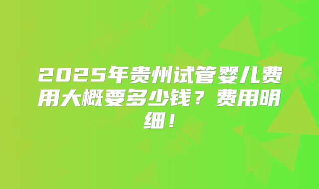 2025年贵州试管婴儿费用大概要多少钱？费用明细！