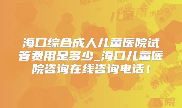 海口综合成人儿童医院试管费用是多少_海口儿童医院咨询在线咨询电话！