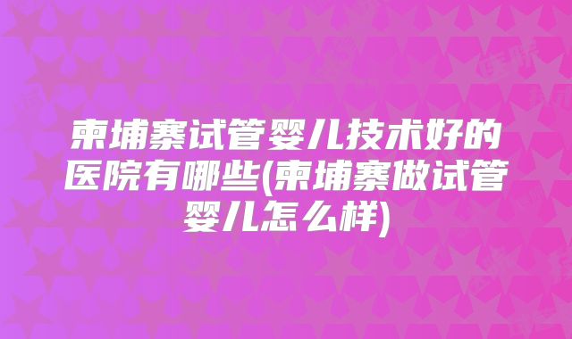 柬埔寨试管婴儿技术好的医院有哪些(柬埔寨做试管婴儿怎么样)