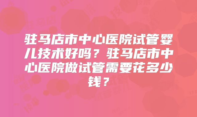 驻马店市中心医院试管婴儿技术好吗?驻马店市中心医院做试管需要花多少钱?