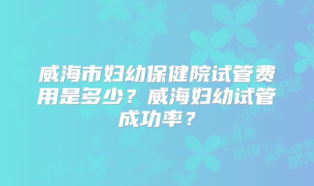 威海市妇幼保健院试管费用是多少？威海妇幼试管成功率？
