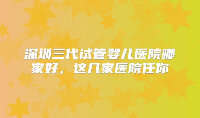 深圳三代试管婴儿医院哪家好，这几家医院任你