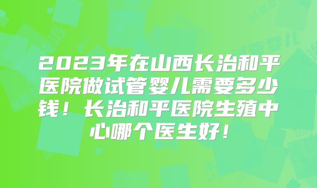 2023年在山西长治和平医院做试管婴儿需要多少钱！长治和平医院生殖中心哪个医生好！