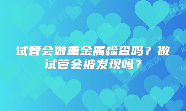 试管会做重金属检查吗?做试管会被发现吗?