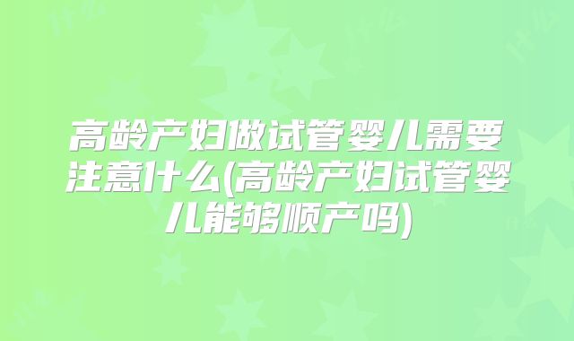 高龄产妇做试管婴儿需要注意什么(高龄产妇试管婴儿能够顺产吗)