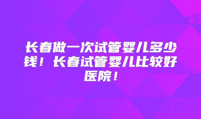 长春做一次试管婴儿多少钱!长春试管婴儿比较好医院!