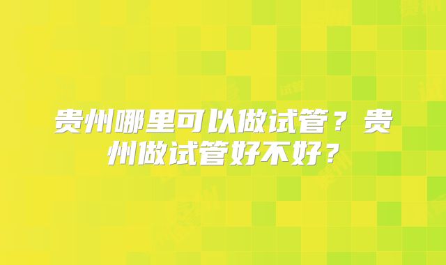贵州哪里可以做试管?贵州做试管好不好?