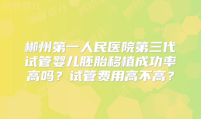 郴州第一人民医院第三代试管婴儿胚胎移植成功率高吗？试管费用高不高？