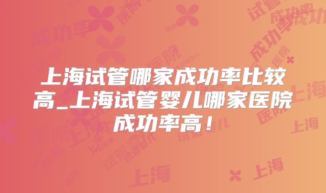上海试管哪家成功率比较高_上海试管婴儿哪家医院成功率高！