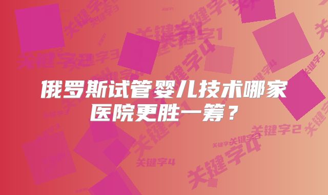 俄罗斯试管婴儿技术哪家医院更胜一筹？