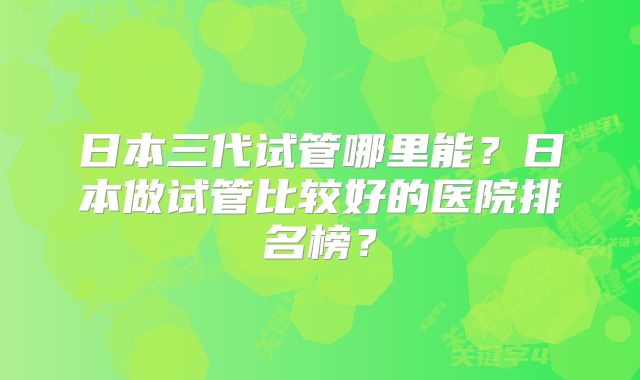 日本三代试管哪里能？日本做试管比较好的医院排名榜？