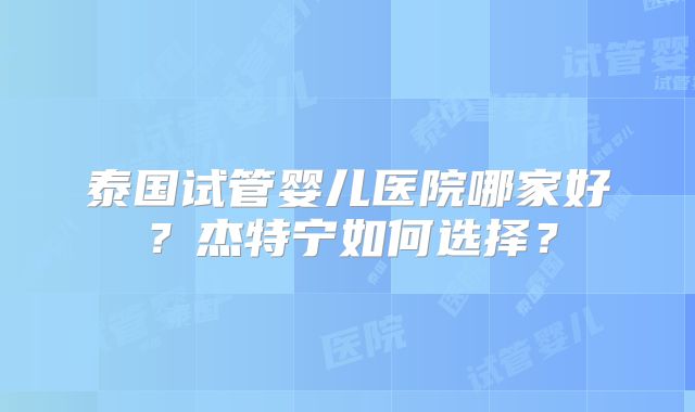 泰国试管婴儿医院哪家好？杰特宁如何选择？