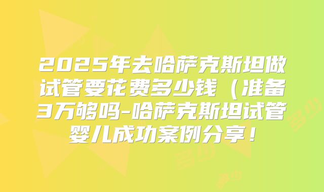 2025年去哈萨克斯坦做试管要花费多少钱(准备3万够吗-哈萨克斯坦试管婴儿成功案例分享!