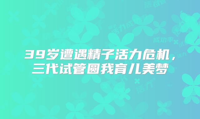 39岁遭遇精子活力危机，三代试管圆我育儿美梦