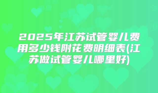 2025年江苏试管婴儿费用多少钱附花费明细表(江苏做试管婴儿哪里好)