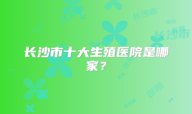 长沙市十大生殖医院是哪家?