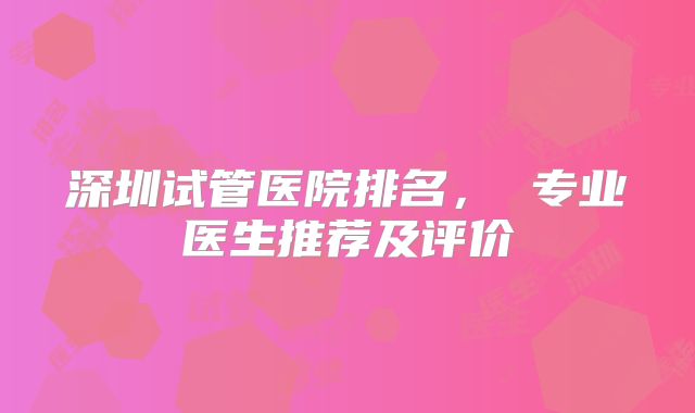 深圳试管医院排名， 专业医生推荐及评价