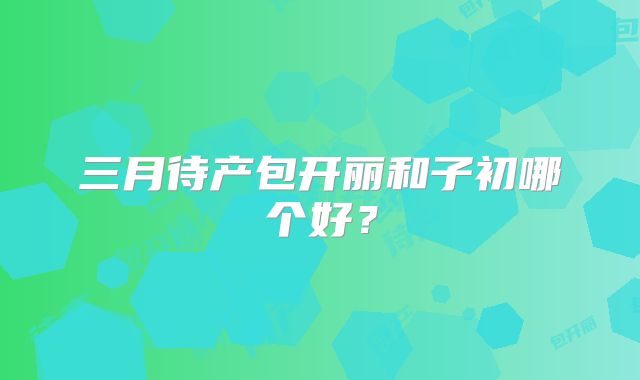 三月待产包开丽和子初哪个好？