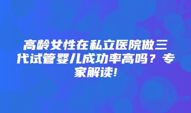 高龄女性在私立医院做三代试管婴儿成功率高吗？专家解读!