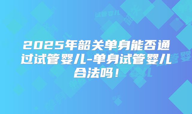 2025年韶关单身能否通过试管婴儿-单身试管婴儿合法吗!
