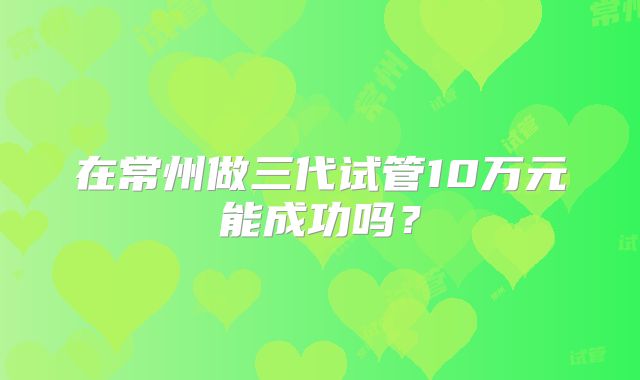 在常州做三代试管10万元能成功吗？