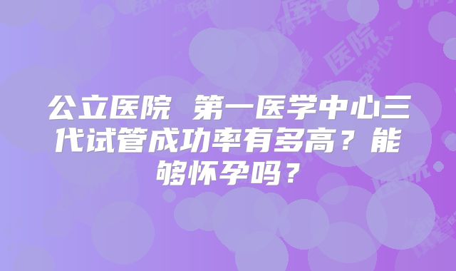 公立医院 第一医学中心三代试管成功率有多高？能够怀孕吗？