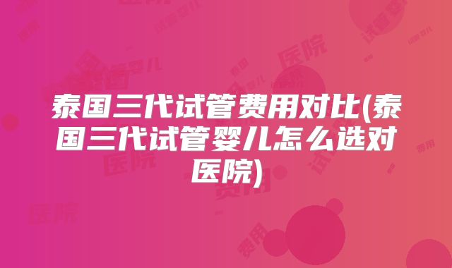 泰国三代试管费用对比(泰国三代试管婴儿怎么选对医院)