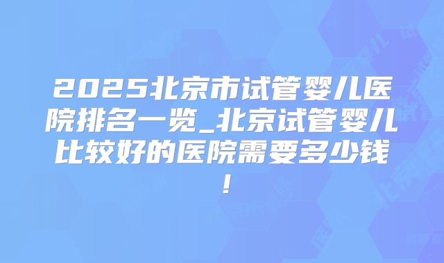 2025北京市试管婴儿医院排名一览_北京试管婴儿比较好的医院需要多少钱!
