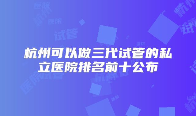 杭州可以做三代试管的私立医院排名前十公布