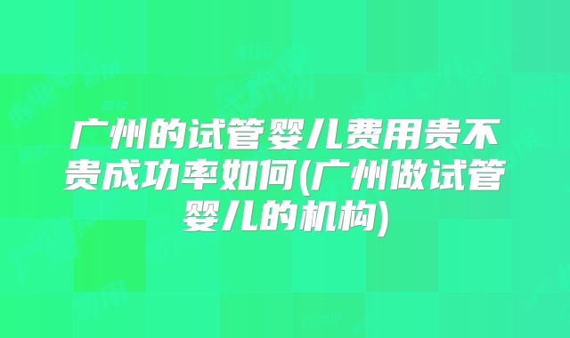 广州的试管婴儿费用贵不贵成功率如何(广州做试管婴儿的机构)