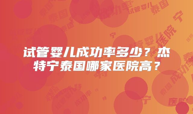 试管婴儿成功率多少？杰特宁泰国哪家医院高？