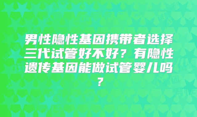 男性隐性基因携带者选择三代试管好不好？有隐性遗传基因能做试管婴儿吗？